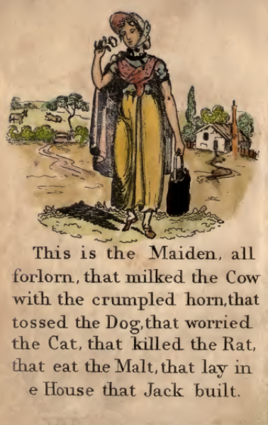 This is the Maiden, all forlorn, that milked the Cow with the crumpled horn, that tossed the Dog,that worried the Cat, that killed the Rat, that eat the Malt, that lay in the House that Jack built.