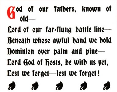 God of our fathers, known of old — /Lord of our far-flung battle line — /Beneath whose awful hand we hold /Dominion over palm and pine — /Lord God of hosts, be with us yet, /Lest we forget—lest we forget!