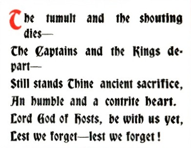 The tumult and the shouting dies —/the Captains and the Kings depart —/Still stands Thine ancient sacrifice, /An humble and a contrite heart. /Lord God of hosts, be with us yet, /Lest we forget — lest we forget!