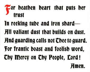 For heathen heart that puts her trust/In reeking tube and iron shard - /All valiant dust that builds on dust. /And guarding calls not Thee to guard. /For frantic boast and foolish word, /Thy Mercy on thy People, Lord!/Amen.